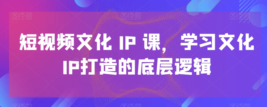 短视频文化IP课，学习文化IP打造的底层逻辑-一课资源
