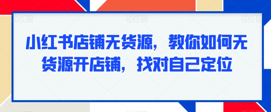 小红书店铺无货源，教你如何无货源开店铺，找对自己定位-一课资源