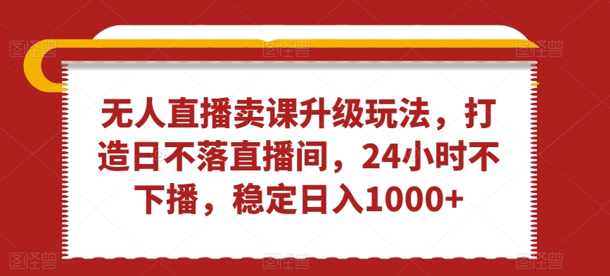 无人直播卖课升级玩法，打造日不落直播间，24小时不下播，稳定日入1000+【揭秘】-一课资源