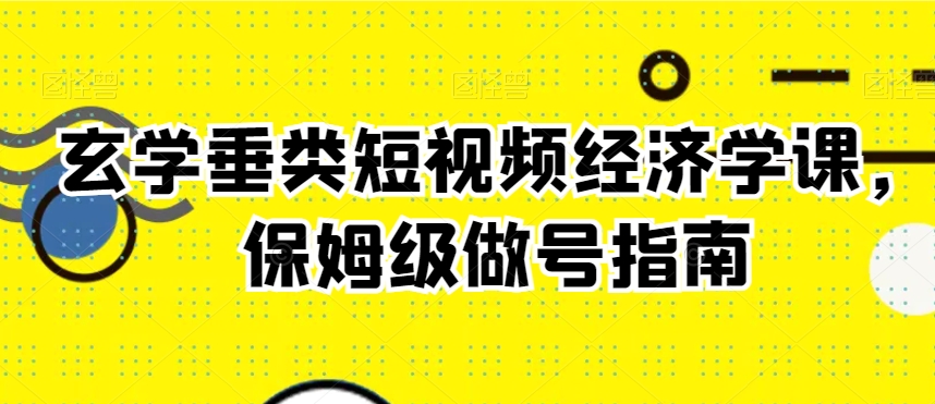 玄学垂类短视频经济学课，保姆级做号指南-一课资源