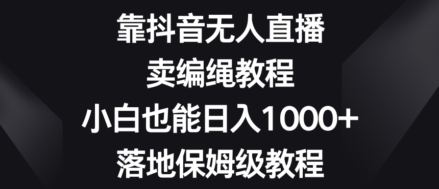 靠抖音无人直播，卖编绳教程，小白也能日入1000+，落地保姆级教程【揭秘】-一课资源