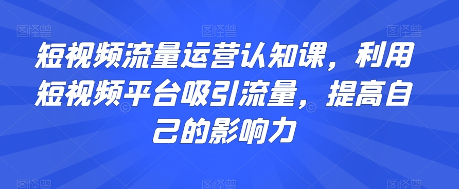 短视频流量运营认知课，利用短视频平台吸引流量，提高自己的影响力-一课资源