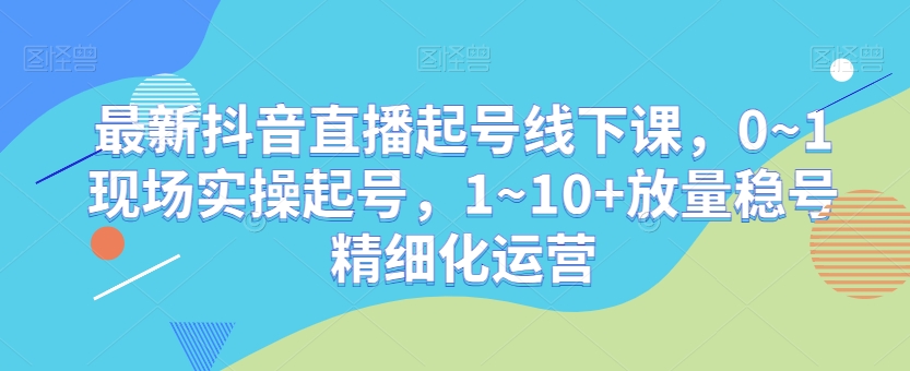 最新抖音直播起号线下课，0~1现场实操起号，1~10+放量稳号精细化运营-一课资源