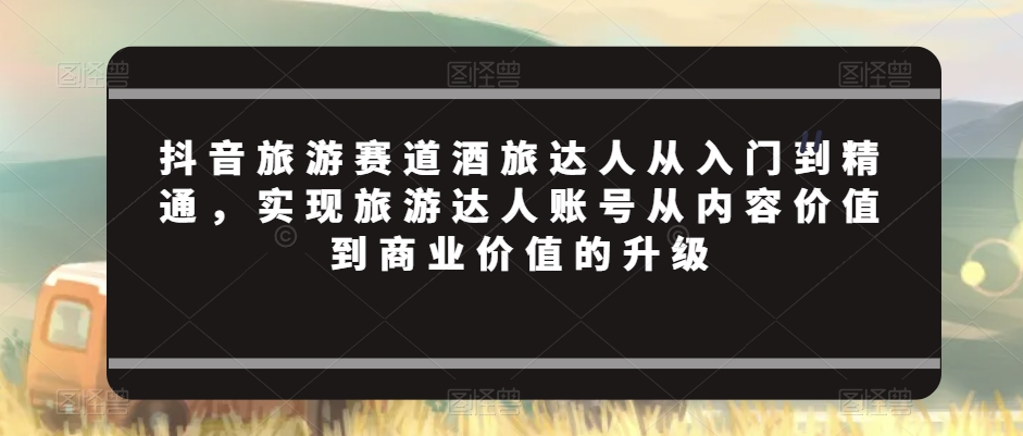 抖音旅游赛道酒旅达人从入门到精通，实现旅游达人账号从内容价值到商业价值的升级-一课资源