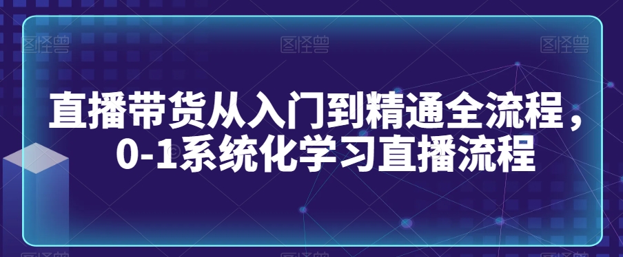 直播带货从入门到精通全流程，0-1系统化学习直播流程-一课资源