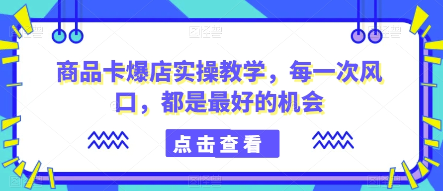 商品卡爆店实操教学，每一次风口，都是最好的机会-一课资源