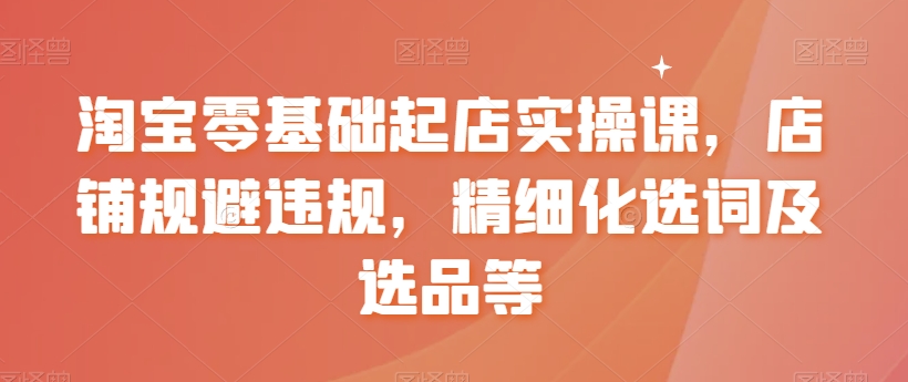 淘宝零基础起店实操课，店铺规避违规，精细化选词及选品等-一课资源