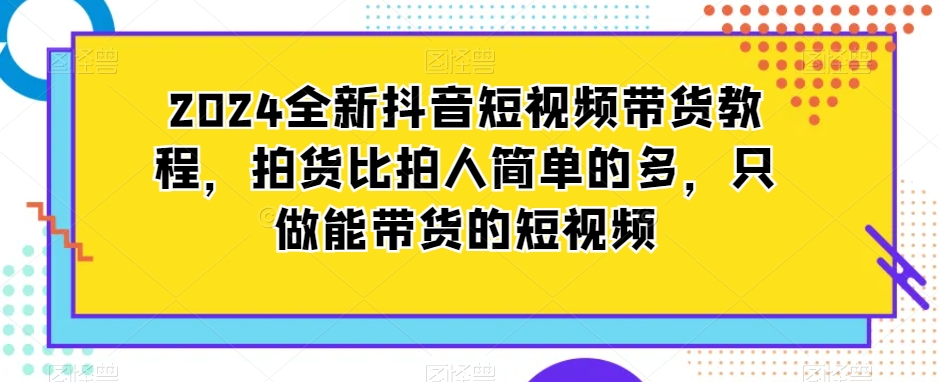 2024全新抖音短视频带货教程，拍货比拍人简单的多，只做能带货的短视频-一课资源