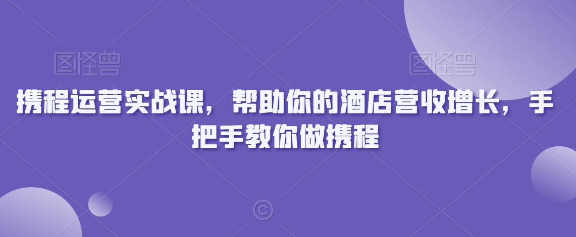 携程运营实战课，帮助你的酒店营收增长，手把手教你做携程-一课资源