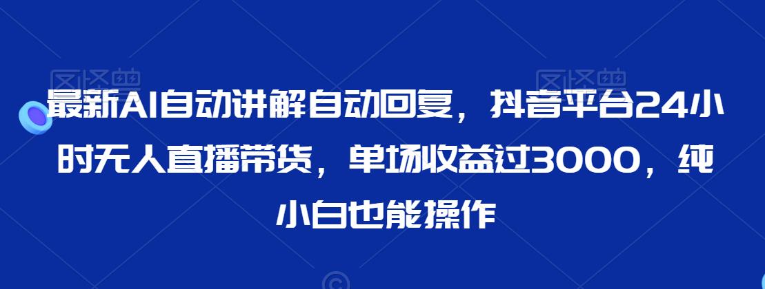 最新AI自动讲解自动回复，抖音平台24小时无人直播带货，单场收益过3000，纯小白也能操作【揭秘】-一课资源