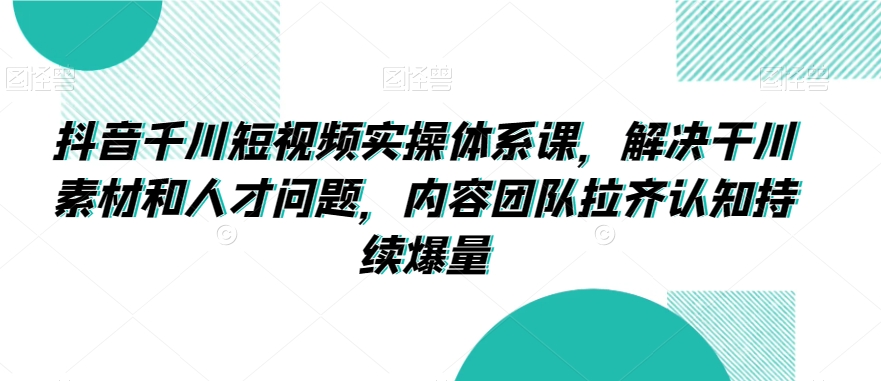 抖音千川短视频实操体系课，解决干川素材和人才问题，内容团队拉齐认知持续爆量-一课资源