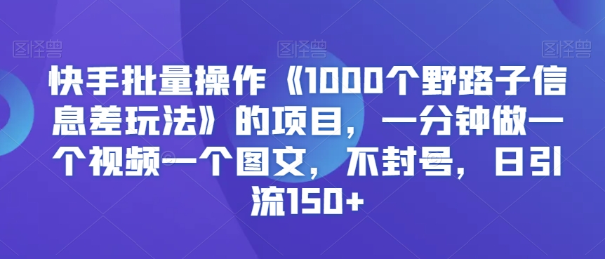 快手批量操作《1000个野路子信息差玩法》的项目，一分钟做一个视频一个图文，不封号，日引流150+【揭秘】-一课资源