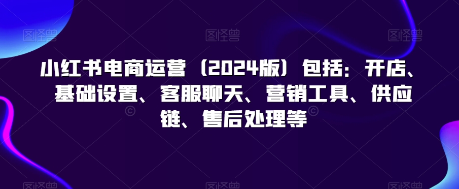 小红书电商运营（2024版）包括：开店、基础设置、客服聊天、营销工具、供应链、售后处理等-一课资源